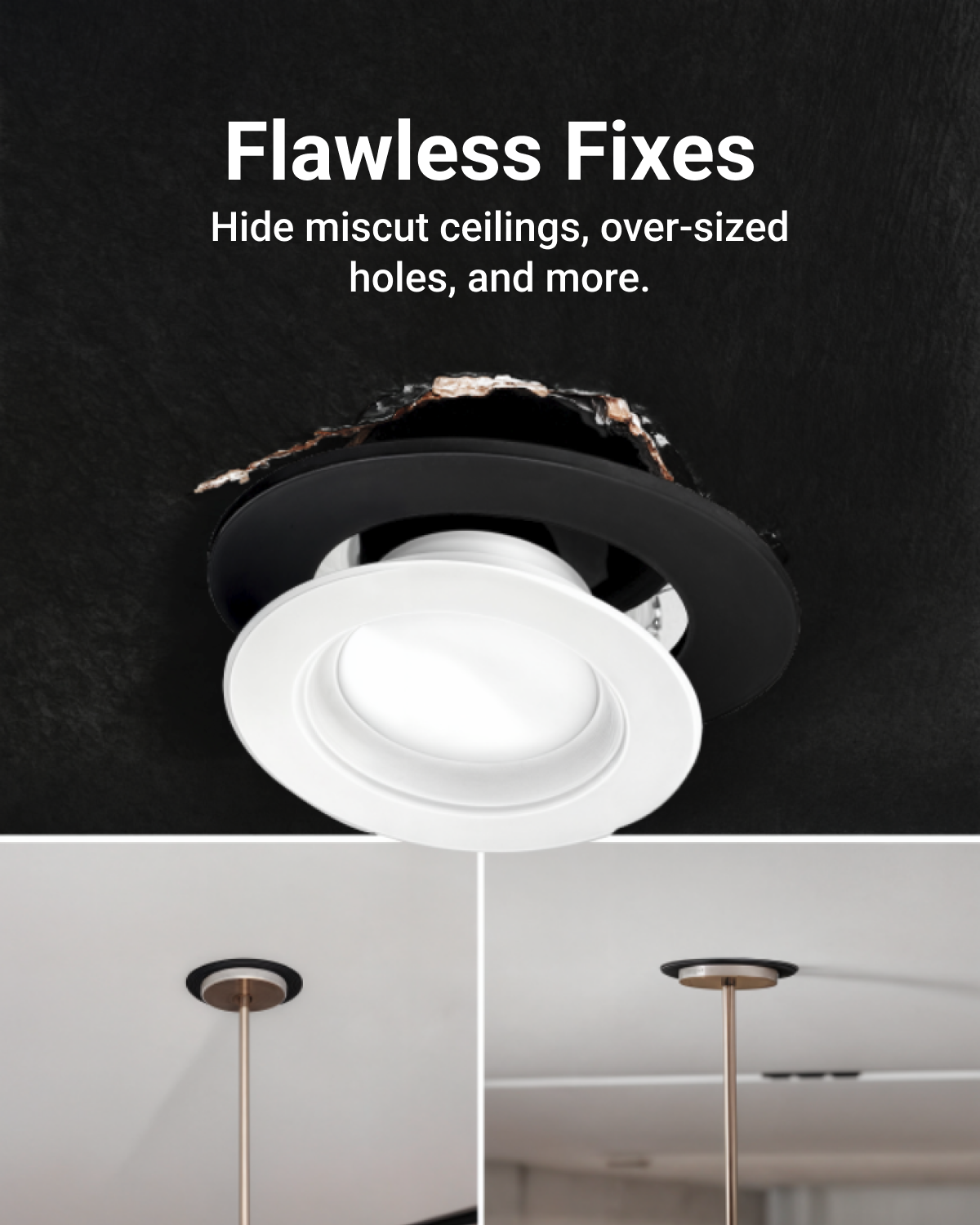 A Goof Ring is the ideal solution to cover rough drywall, hide oversized holes or mis-cut ceiling, and the accidental removal of drywall when you upgrade your recessed lighting.